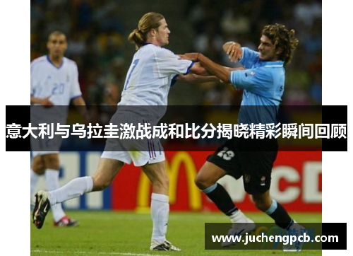 意大利与乌拉圭激战成和比分揭晓精彩瞬间回顾