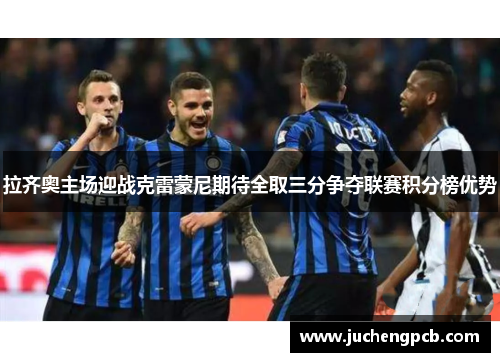 拉齐奥主场迎战克雷蒙尼期待全取三分争夺联赛积分榜优势