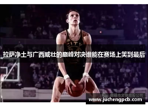 拉萨净土与广西威壮的巅峰对决谁能在赛场上笑到最后