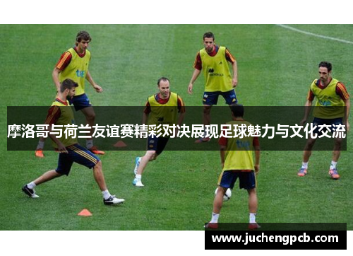 摩洛哥与荷兰友谊赛精彩对决展现足球魅力与文化交流