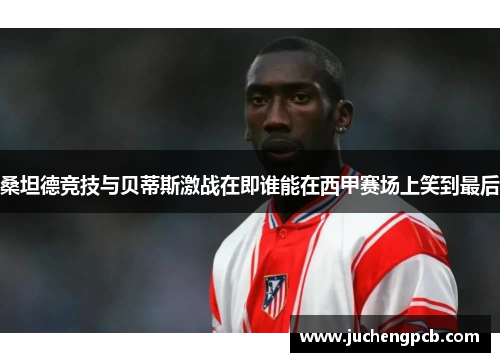 桑坦德竞技与贝蒂斯激战在即谁能在西甲赛场上笑到最后