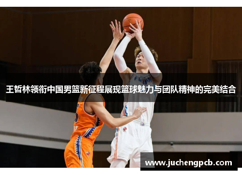 王哲林领衔中国男篮新征程展现篮球魅力与团队精神的完美结合